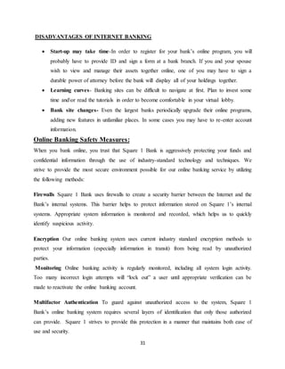31
DISADVANTAGES OF INTERNET BANKING
 Start-up may take time-In order to register for your bank’s online program, you will
probably have to provide ID and sign a form at a bank branch. If you and your spouse
wish to view and manage their assets together online, one of you may have to sign a
durable power of attorney before the bank will display all of your holdings together.
 Learning curves- Banking sites can be difficult to navigate at first. Plan to invest some
time andor read the tutorials in order to become comfortable in your virtual lobby.
 Bank site changes- Even the largest banks periodically upgrade their online programs,
adding new features in unfamiliar places. In some cases you may have to re-enter account
information.
Online Banking Safety Measures:
When you bank online, you trust that Square 1 Bank is aggressively protecting your funds and
confidential information through the use of industry-standard technology and techniques. We
strive to provide the most secure environment possible for our online banking service by utilizing
the following methods:
Firewalls Square 1 Bank uses firewalls to create a security barrier between the Internet and the
Bank’s internal systems. This barrier helps to protect information stored on Square 1’s internal
systems. Appropriate system information is monitored and recorded, which helps us to quickly
identify suspicious activity.
Encryption Our online banking system uses current industry standard encryption methods to
protect your information (especially information in transit) from being read by unauthorized
parties.
Monitoring Online banking activity is regularly monitored, including all system login activity.
Too many incorrect login attempts will “lock out” a user until appropriate verification can be
made to reactivate the online banking account.
Multifactor Authentication To guard against unauthorized access to the system, Square 1
Bank’s online banking system requires several layers of identification that only those authorized
can provide. Square 1 strives to provide this protection in a manner that maintains both ease of
use and security.
 