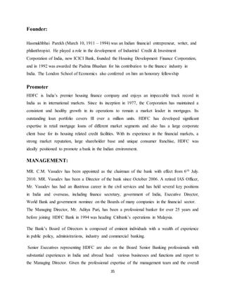 35
Founder:
Hasmukhbhai Parekh (March 10, 1911 – 1994) was an Indian financial entrepreneur, writer, and
philanthropist. He played a role in the development of Industrial Credit & Investment
Corporation of India, now ICICI Bank, founded the Housing Development Finance Corporation,
and in 1992 was awarded the Padma Bhushan for his contribution to the finance industry in
India. The London School of Economics also conferred on him an honorary fellowship
Promoter
HDFC is India’s premier housing finance company and enjoys an impeccable track record in
India as in international markets. Since its inception in 1977, the Corporation has maintained a
consistent and healthy growth in its operations to remain a market leader in mortgages. Its
outstanding loan portfolio covers Ill over a million units. HDFC has developed significant
expertise in retail mortgage loans of different market segments and also has a large corporate
client base for its housing related credit facilities. With its experience in the financial markets, a
strong market reputation, large shareholder base and unique consumer franchise, HDFC was
ideally positioned to promote a bank in the Indian environment.
MANAGEMENT:
MR. C.M. Vasudev has been appointed as the chairman of the bank with effect from 6th July.
2010. MR. Vasudev has been a Director of the bank since October 2006. A retired IAS Officer,
Mr. Vasudev has had an illustrious career in the civil services and has held several key positions
in India and overseas, including finance secretary, government of India, Executive Director,
World Bank and government nominee on the Boards of many companies in the financial sector.
The Managing Director, Mr. Aditya Puri, has been a professional banker for over 25 years and
before joining HDFC Bank in 1994 was heading Citibank’s operations in Malaysia.
The Bank’s Board of Directors is composed of eminent individuals with a wealth of experience
in public policy, administrations, industry and commercial banking.
Senior Executives representing HDFC are also on the Board Senior Banking professionals with
substantial experiences in India and abroad head various businesses and functions and report to
the Managing Director. Given the professional expertise of the management team and the overall
 