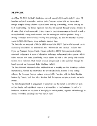 37
NETWORK:
As of June 30, 2014, the Bank's distribution network was at 3,488 branches in 2,231 cities. All
branches are linked on an online real-time basis. Customers across India are also serviced
through multiple delivery channels such as Phone Banking, Net Banking, Mobile Banking and
SMS based banking. The Bank's expansion plans take into account the need to have a presence in
all major industrial and commercial centres, where its corporate customers are located, as well as
the need to build a strong retail customer base for both deposits and loan products. Being a
clearing / settlement bank to various leading stock exchanges, the Bank has branches in centres
where the NSE / BSE have a strong and active member base.
The Bank also has a network of 11,426 ATMs across India. HDFC Bank's ATM network can be
accessed by all domestic and international Visa / MasterCard, Visa Electron / Maestro, Plus /
Cirrus and American Express Credit / Charge cardholders. HDFC Bank operates in a highly
automated environment in terms of information technology and communication systems. All the
bank's branches have online connectivity, which enables the bank to offer speedy funds transfer
facilities to its customers. Multi-branch access is also provided to retail customers through the
branch network and Automated Teller Machines (ATMs).
The Bank has made substantial efforts and investments in acquiring the best technology available
internationally, to build the infrastructure for a world class bank. In terms of core banking
software, the Corporate Banking business is supported by Flexcube, while the Retail Banking
business by Finware, both from i-flex Solutions Ltd. The systems are open, scaleable and web-
enabled.
The Bank has prioritized its engagement in technology and the internet as one of its key goals
and has already made significant progress in web-enabling its core businesses. In each of its
businesses, the Bank has succeeded in leveraging its market position, expertise and technology to
create a competitive advantage and build market share.
 