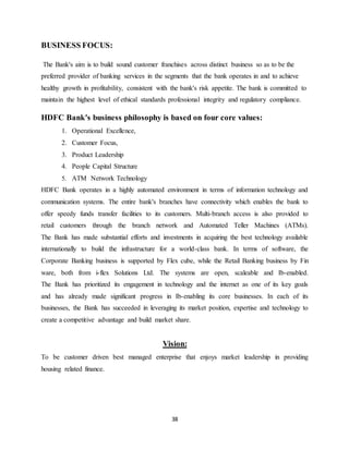 38
BUSINESS FOCUS:
The Bank's aim is to build sound customer franchises across distinct business so as to be the
preferred provider of banking services in the segments that the bank operates in and to achieve
healthy growth in profitability, consistent with the bank's risk appetite. The bank is committed to
maintain the highest level of ethical standards professional integrity and regulatory compliance.
HDFC Bank's business philosophy is based on four core values:
1. Operational Excellence,
2. Customer Focus,
3. Product Leadership
4. People Capital Structure
5. ATM Network Technology
HDFC Bank operates in a highly automated environment in terms of information technology and
communication systems. The entire bank's branches have connectivity which enables the bank to
offer speedy funds transfer facilities to its customers. Multi-branch access is also provided to
retail customers through the branch network and Automated Teller Machines (ATMs).
The Bank has made substantial efforts and investments in acquiring the best technology available
internationally to build the infrastructure for a world-class bank. In terms of software, the
Corporate Banking business is supported by Flex cube, while the Retail Banking business by Fin
ware, both from i-flex Solutions Ltd. The systems are open, scaleable and Ib-enabled.
The Bank has prioritized its engagement in technology and the internet as one of its key goals
and has already made significant progress in Ib-enabling its core businesses. In each of its
businesses, the Bank has succeeded in leveraging its market position, expertise and technology to
create a competitive advantage and build market share.
Vision:
To be customer driven best managed enterprise that enjoys market leadership in providing
housing related finance.
 