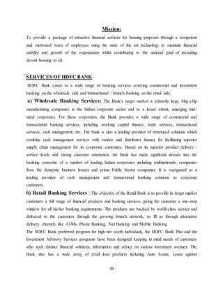 39
Mission:
To provide a package of attractive financial services for housing purposes through a competent
and motivated team of employees using the state of the art technology to maintain financial
stability and growth of the organization whilst contributing to the national goal of providing
decent housing to all.
SERVICES OF HDFC BANK
HDFC Bank caters to a wide range of banking services covering commercial and investment
banking on the wholesale side and transactional / branch banking on the retail side.
a) Wholesale Banking Services: The Bank's target market is primarily large, blue-chip
manufacturing companies in the Indian corporate sector and to a lesser extent, emerging mid-
sized corporates. For these corporates, the Bank provides a wide range of commercial and
transactional banking services, including working capital finance, trade services, transactional
services, cash management, etc. The bank is also a leading provider of structured solutions which
combine cash management services with vendor and distributor finance for facilitating superior
supply chain management for its corporate customers. Based on its superior product delivery /
service levels and strong customer orientation, the Bank has made significant inroads into the
banking consortia of a number of leading Indian corporates including multinationals, companies
from the domestic business houses and prime Public Sector companies. It is recognized as a
leading provider of cash management and transactional banking solutions to corporate
customers.
b) Retail Banking Services : The objective of the Retail Bank is to provide its target market
customers a full range of financial products and banking services, giving the customer a one-stop
window for all his/her banking requirements. The products are backed by world-class service and
delivered to the customers through the growing branch network, as Ill as through alternative
delivery channels like ATMs, Phone Banking, Net Banking and Mobile Banking.
The HDFC Bank preferred program for high net worth individuals, the HDFC Bank Plus and the
Investment Advisory Services programs have been designed keeping in mind needs of customers
who seek distinct financial solutions, information and advice on various investment avenues. The
Bank also has a wide array of retail loan products including Auto Loans, Loans against
 