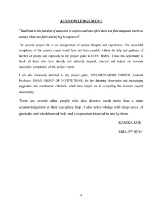 4
ACKNOWLEDGEMENT
“Gratitude is the hardest of emotions to express and one often does not find adequate words to
convey what one feels and trying to express it”
The present project file is an amalgamated of various thoughts and experiences .The successful
completion of this project report would have not been possible without the help and guidance of
number of people and especially to my project guide in HDFC BANK. I take this opportunity to
thank all those who have directly and indirectly inspired, directed and helped me towards
successful completion of this project report.
I am also immensely indebted to my project guide, MRS.MEENAKSHI OBEROI, Assistant
Professor, EMAX GROUP OF INSTITUTIONS, for her illumining observation and encouraging
suggestion and constructive criticisms, which have helped me in completing this research project
successfully.
There are several other people who also deserve much more than a mere
acknowledgement at their exemplary help. I also acknowledge with deep sense of
gratitude and wholehearted help and cooperation intended to me by them.
KANIKA JAIN
MBA-3RD SEM.
 