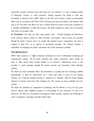 40
marketable securities, Personal Loans and Loans for Two-wheelers. It is also a leading provider
of Depository Services to retail customers, offering customers the facility to hold their
investments in electronic form. HDFC Bank was the first bank in India to launch an International
Debit Card in association with VISA (VISA Electron) and issues the Master card Maestro debit
card as Ill. The debit card allows the user to directly debit his account at the point of purchase at
a merchant establishment, in India and overseas. The Bank launched its credit card in association
with VISA in November 2001.
c) Treasury: The bank has three main product areas - Foreign Exchange and Derivatives,
Local Currency Money Market & Debt Securities, and Equities. These services are provided
through the bank's Treasury team. To comply with statutory reserve requirements, the bank is
required to hold 25% of its deposits in government securities. The Treasury business is
responsible for managing the returns and market risk on this investment portfolio
TECHNOLOGY:
HDFC Bank operates in a highly automated environment in terms of information technology and
communication systems. All the bank's branches have online connectivity, which enables the
bank to offer speedy funds transfer facilities to its customers. Multi-branch access is also
provided to retail customers through the branch network and Automated Teller Machines
(ATMs).
The Bank has made substantial efforts and investments in acquiring the best technology available
internationally, to build the infrastructure for a world class bank. In terms of core banking
software, the Corporate Banking business is supported by Flexcube, while the Retail Banking
business by Finware, both from I-flex Solutions Ltd. The systems are open, scaleable and web-
enabled.
The Bank has prioritised its engagement in technology and the internet as one of its key goals
and has already made significant progress in web-enabling its core businesses. In each of its
businesses, the Bank has succeeded in leveraging its market position, expertise and technology to
create a competitive advantage and build market share.
 