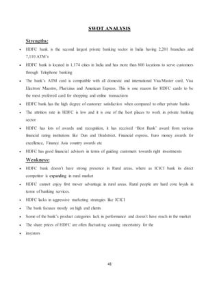 41
SWOT ANALYSIS
Strengths:
 HDFC bank is the second largest private banking sector in India having 2,201 branches and
7,110 ATM’s
 HDFC bank is located in 1,174 cities in India and has more than 800 locations to serve customers
through Telephone banking
 The bank’s ATM card is compatible with all domestic and international Visa/Master card, Visa
Electron/ Maestro, Plus/cirus and American Express. This is one reason for HDFC cards to be
the most preferred card for shopping and online transactions
 HDFC bank has the high degree of customer satisfaction when compared to other private banks
 The attrition rate in HDFC is low and it is one of the best places to work in private banking
sector
 HDFC has lots of awards and recognition, it has received ‘Best Bank’ award from various
financial rating institutions like Dun and Bradstreet, Financial express, Euro money awards for
excellence, Finance Asia country awards etc
 HDFC has good financial advisors in terms of guiding customers towards right investments
Weakness:
 HDFC bank doesn’t have strong presence in Rural areas, where as ICICI bank its direct
competitor is expanding in rural market
 HDFC cannot enjoy first mover advantage in rural areas. Rural people are hard core loyals in
terms of banking services.
 HDFC lacks in aggressive marketing strategies like ICICI
 The bank focuses mostly on high end clients
 Some of the bank’s product categories lack in performance and doesn’t have reach in the market
 The share prices of HDFC are often fluctuating causing uncertainty for the
 investors
 