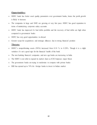 42
Opportunities:
 HDFC bank has better asset quality parameters over government banks, hence the profit growth
is likely to increase
 The companies in large and SME are growing at very fast pace. HDFC has good reputation in
terms of maintaining corporate salary accounts
 HDFC bank has improved it’s bad debts portfolio and the recovery of bad debts are high when
compared to government banks
 HDFC has very good opportunities in abroad
 Greater scope for acquisitions and strategic alliances due to strong financial position
Threats:
 HDFC’s nonperforming assets (NPA) increased from 0.18 % to 0.20%. Though it is a slight
variation it’s not a good sign for the financial health of the bank
 The non banking financial companies and new age banks are increasing in India
 The HDFC is not able to expand its market share as ICICI imposes major threat
 The government banks are trying to modernize to compete with private banks
 RBI has opened up to 74% for foreign banks to invest in Indian market
 