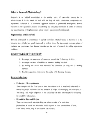 44
What is Research Methodology?
Research is an original contribution to the existing stock of knowledge making for its
advancements. It is the pursuit of truth with the help of study, observation, comparison and
experiment. Research is a systematic approach towards a purposeful investigation. Hence,
Research is the systematic process of collecting and analyzing information in order to increase
our understanding of the phenomenon about which I are concerned or interested.
Significance of Research:
The role of research in several fields of applied economics, whether related to business or to the
economy as a whole, has greatly increased in modern times. The increasingly complies nature of
business and government has focused attention on the use of research in solving operational
problems.
OBJECTIVES OF THE STUDY
1. To analyze the awareness of customers towards the E- Banking facilities.
2. To analyze the level of satisfaction about E- Banking Services.
3. To identify the factors that influences the customers on using the E- Banking
Services.
4. To offer suggestions to improve the quality of E- Banking Services.
ResearchDesign:
 Exploratory Research design
These_designs_are_the_first_step_to_start_any_research_&_is_absolutely_essential_to_
obtain_the_proper_definition_of_the_problem._It_helps_in_classifying_the_concepts_of
_the_study._The_major_emphasis_is_the_discovery of_ideas and_insights_by_studying_
the_available_information.
 Descriptive Research Design
These_are_concerned_with_describing_the_characteristics_of_a_particulars_
phenomenon_in_detail_the_descriptive_study_requires_a_clear_specifications_of_who,
what, when, where, why & how aspects_of_research.
 