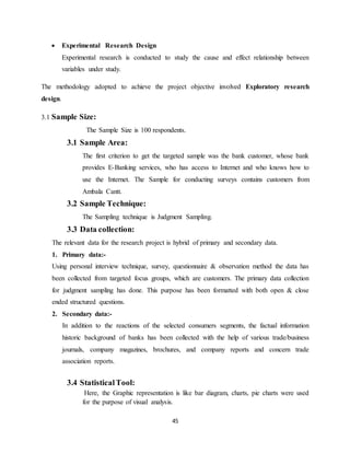 45
 Experimental Research Design
Experimental research is conducted to study the cause and effect relationship between
variables under study.
The methodology adopted to achieve the project objective involved Exploratory research
design.
3.1 Sample Size:
The Sample Size is 100 respondents.
3.1 Sample Area:
The first criterion to get the targeted sample was the bank customer, whose bank
provides E-Banking services, who has access to Internet and who knows how to
use the Internet. The Sample for conducting surveys contains customers from
Ambala Cantt.
3.2 Sample Technique:
The Sampling technique is Judgment Sampling.
3.3 Data collection:
The relevant data for the research project is hybrid of primary and secondary data.
1. Primary data:-
Using personal interview technique, survey, questionnaire & observation method the data has
been collected from targeted focus groups, which are customers. The primary data collection
for judgment sampling has done. This purpose has been formatted with both open & close
ended structured questions.
2. Secondary data:-
In addition to the reactions of the selected consumers segments, the factual information
historic background of banks has been collected with the help of various trade/business
journals, company magazines, brochures, and company reports and concern trade
association reports.
3.4 StatisticalTool:
Here, the Graphic representation is like bar diagram, charts, pie charts were used
for the purpose of visual analysis.
 