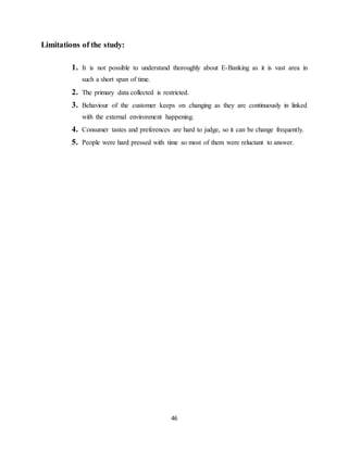 46
Limitations of the study:
1. It is not possible to understand thoroughly about E-Banking as it is vast area in
such a short span of time.
2. The primary data collected is restricted.
3. Behaviour of the customer keeps on changing as they are continuously in linked
with the external environment happening.
4. Consumer tastes and preferences are hard to judge, so it can be change frequently.
5. People were hard pressed with time so most of them were reluctant to answer.
 