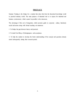 5
PREFACE
Summer Training is the bridge for a student that takes him from his theoretical knowledge world
to practical industry world. The main purpose of industrial visit is to expose for industrial and
business environment, which cannot be possible in the classroom.
The advantages if this sort of integration, which promote guide to corporate culture, functional,
social and norms along with formal teaching are numerous.
1. To bridge the gap between theory and practical.
2. To install the filling of belongingness and acceptance.
3. To help the student to develop the better understanding of the concept and questions already
raised subsequently during their research period.
 