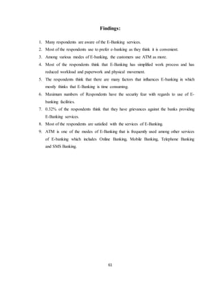 61
Findings:
1. Many respondents are aware of the E-Banking services.
2. Most of the respondents use to prefer e-banking as they think it is convenient.
3. Among various modes of E-banking, the customers use ATM as more.
4. Most of the respondents think that E-Banking has simplified work process and has
reduced workload and paperwork and physical movement.
5. The respondents think that there are many factors that influences E-banking in which
mostly thinks that E-Banking is time consuming.
6. Maximum numbers of Respondents have the security fear with regards to use of E-
banking facilities.
7. 0.32% of the respondents think that they have grievances against the banks providing
E-Banking services.
8. Most of the respondents are satisfied with the services of E-Banking.
9. ATM is one of the modes of E-Banking that is frequently used among other services
of E-banking which includes Online Banking, Mobile Banking, Telephone Banking
and SMS Banking.
 