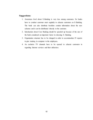 62
Suggestions:
1. Awareness level about E-Banking is very less among customers. So banks
have to conduct customer meet regularly to educate customers on E-Banking.
The bank can also distribute booklets contain information about the new
schemes and it can be distributed directly to the customer.
2. Introduction about Core Banking should be speeded up because of the size of
the bank considered an important factor in choosing E- Banking.
3. Organization structure has to be changed in order to accommodate IT experts
to give training in computer to the employees.
4. An exclusive TV channels have to be opened to educate customers in
regarding Internet services and their utilization.
 