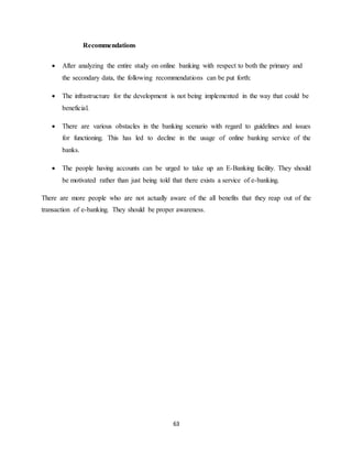 63
Recommendations
 After analyzing the entire study on online banking with respect to both the primary and
the secondary data, the following recommendations can be put forth:
 The infrastructure for the development is not being implemented in the way that could be
beneficial.
 There are various obstacles in the banking scenario with regard to guidelines and issues
for functioning. This has led to decline in the usage of online banking service of the
banks.
 The people having accounts can be urged to take up an E-Banking facility. They should
be motivated rather than just being told that there exists a service of e-banking.
There are more people who are not actually aware of the all benefits that they reap out of the
transaction of e-banking. They should be proper awareness.
 