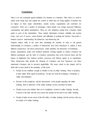 64
Conclusion:
There is no one commonly agreed definition of e-business or e-business. Thus, there is a need to
clarify terms being used and explain the context in which they are being applied. E-business has
an impact on three major stakeholders, namely society, organizations and customers (or
consumers). There are a number of advantages, which include cost savings, increased Efficiency,
customization and global marketplaces. There are also limitations arising from e-business which
apply to each of the stakeholders. These include information overload, reliability and security
issues, and cost of access, social divisions and difficulties in policing the Internet. Successful e-
business involves understanding the limitations and minimizing the
Negative impact while at the same time maximizing the benefits. In order to aid general
understanding of e-business a number of frameworks have been introduced to explore it from
different perspectives: the macro-environment, which identifies the interaction of technology,
people, organizations, policy and technical standards working together to enable e-business; the
different participants and the kind of e-business transactions that occur between them; and the
degree of digitization that analyses product, processes and delivery agents in an organization.
These frameworks help identify the elements of e-business and how businesses can better
understand e-business and its practical applicability. The issues raised in this chapter will be
dealt with in more detail in the remainder of this book.
 People are not confident enough to whether to rely on online banking. There is hesitancy
in their minds With regard to preference. So they use both the techniques of banking i.e
online and traditional.
 Because of the complexity and the unawareness in the people regarding the online
banking, there is utilization of the online banking services provided by banks
 People are not sure whether their acc is completely secured in online banking. Security
Concern is the main and the core reason why people do not tend to use online banking.
 People in India are not aware of the full utility of online banking and the services that can
be availed of in online banking.
 