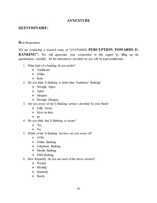 67
ANNEXTURE
QUESTIONAIRE:
Dear Respondent,
We are conducting a research study of “CUSTOMER PERCEPTION TOWARDS E-
BANKING”. We will appreciate your cooperation in this regard by filling up the
questionnaire carefully. All the information provided by you will be kept confidential.
1. What kind of e-banking do you prefer?
 Traditional
 Online
 Both
2. Do you think E-Banking is better than Traditional Banking?
 Strongly Agree
 Agree
 Disagree
 Strongly Disagree
3. Are you aware of the E-Banking services provided by your Bank?
 Fully Aware
 Have an idea
 no
4. Do you think that E-Banking is secure?
 Yes
 No
5. Which of the E-Banking Services are you aware of?
 ATM
 Online Banking
 Telephone Banking
 Mobile Banking
 SMS Banking
6. How frequently do you use each of the above services?
 Weekly
 Monthly
 Quarterly
 Rarely
 