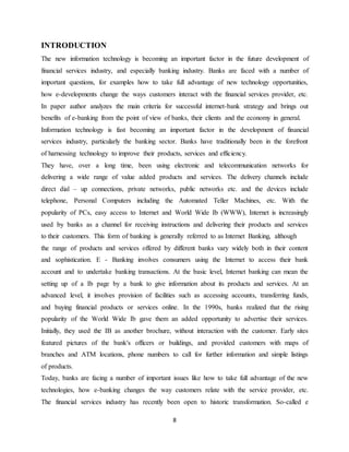 8
INTRODUCTION
The new information technology is becoming an important factor in the future development of
financial services industry, and especially banking industry. Banks are faced with a number of
important questions, for examples how to take full advantage of new technology opportunities,
how e-developments change the ways customers interact with the financial services provider, etc.
In paper author analyzes the main criteria for successful internet-bank strategy and brings out
benefits of e-banking from the point of view of banks, their clients and the economy in general.
Information technology is fast becoming an important factor in the development of financial
services industry, particularly the banking sector. Banks have traditionally been in the forefront
of harnessing technology to improve their products, services and efficiency.
They have, over a long time, been using electronic and telecommunication networks for
delivering a wide range of value added products and services. The delivery channels include
direct dial – up connections, private networks, public networks etc. and the devices include
telephone, Personal Computers including the Automated Teller Machines, etc. With the
popularity of PCs, easy access to Internet and World Wide Ib (WWW), Internet is increasingly
used by banks as a channel for receiving instructions and delivering their products and services
to their customers. This form of banking is generally referred to as Internet Banking, although
the range of products and services offered by different banks vary widely both in their content
and sophistication. E - Banking involves consumers using the Internet to access their bank
account and to undertake banking transactions. At the basic level, Internet banking can mean the
setting up of a Ib page by a bank to give information about its products and services. At an
advanced level, it involves provision of facilities such as accessing accounts, transferring funds,
and buying financial products or services online. In the 1990s, banks realized that the rising
popularity of the World Wide Ib gave them an added opportunity to advertise their services.
Initially, they used the IB as another brochure, without interaction with the customer. Early sites
featured pictures of the bank's officers or buildings, and provided customers with maps of
branches and ATM locations, phone numbers to call for further information and simple listings
of products.
Today, banks are facing a number of important issues like how to take full advantage of the new
technologies, how e-banking changes the way customers relate with the service provider, etc.
The financial services industry has recently been open to historic transformation. So-called e
 