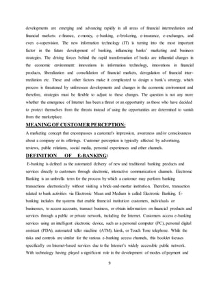 9
developments are emerging and advancing rapidly in all areas of financial intermediation and
financial markets: e-finance, e-money, e-banking, e-brokering, e-insurance, e-exchanges, and
even e-supervision. The new information technology (IT) is turning into the most important
factor in the future development of banking, influencing banks’ marketing and business
strategies. The driving forces behind the rapid transformation of banks are influential changes in
the economic environment: innovations in information technology, innovations in financial
products, liberalization and consolidation of financial markets, deregulation of financial inter-
mediation etc. These and other factors make it complicated to design a bank’s strategy, which
process is threatened by unforeseen developments and changes in the economic environment and
therefore, strategies must be flexible to adjust to these changes. The question is not any more
whether the emergence of Internet has been a threat or an opportunity as those who have decided
to protect themselves from the threats instead of using the opportunities are determined to vanish
from the marketplace.
MEANING OF CUSTOMER PERCEPTION:
A marketing concept that encompasses a customer's impression, awareness and/or consciousness
about a company or its offerings. Customer perception is typically affected by advertising,
reviews, public relations, social media, personal experiences and other channels.
DEFINITION OF E-BANKING:
E-banking is defined as the automated delivery of new and traditional banking products and
services directly to customers through electronic, interactive communication channels. Electronic
Banking is an umbrella term for the process by which a customer may perform banking
transactions electronically without visiting a brick-and-mortar institution. Therefore, transaction
related to bank activities via Electronic Mean and Medium is called Electronic Banking. E-
banking includes the systems that enable financial institution customers, individuals or
businesses, to access accounts, transact business, or obtain information on financial products and
services through a public or private network, including the Internet. Customers access e-banking
services using an intelligent electronic device, such as a personal computer (PC), personal digital
assistant (PDA), automated teller machine (ATM), kiosk, or Touch Tone telephone. While the
risks and controls are similar for the various e-banking access channels, this booklet focuses
specifically on Internet-based services due to the Internet’s widely accessible public network.
With technology having played a significant role in the development of modes of payment and
 