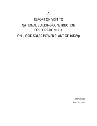 A
REPORT ON VISIT TO
NATIONAL BUILDING CONSTRUCTION
CORPORATION LTD.
ON – GRID SOLAR POWER PLANT OF 10KWp
PREPARED BY:
AMITESH KUMAR
 
