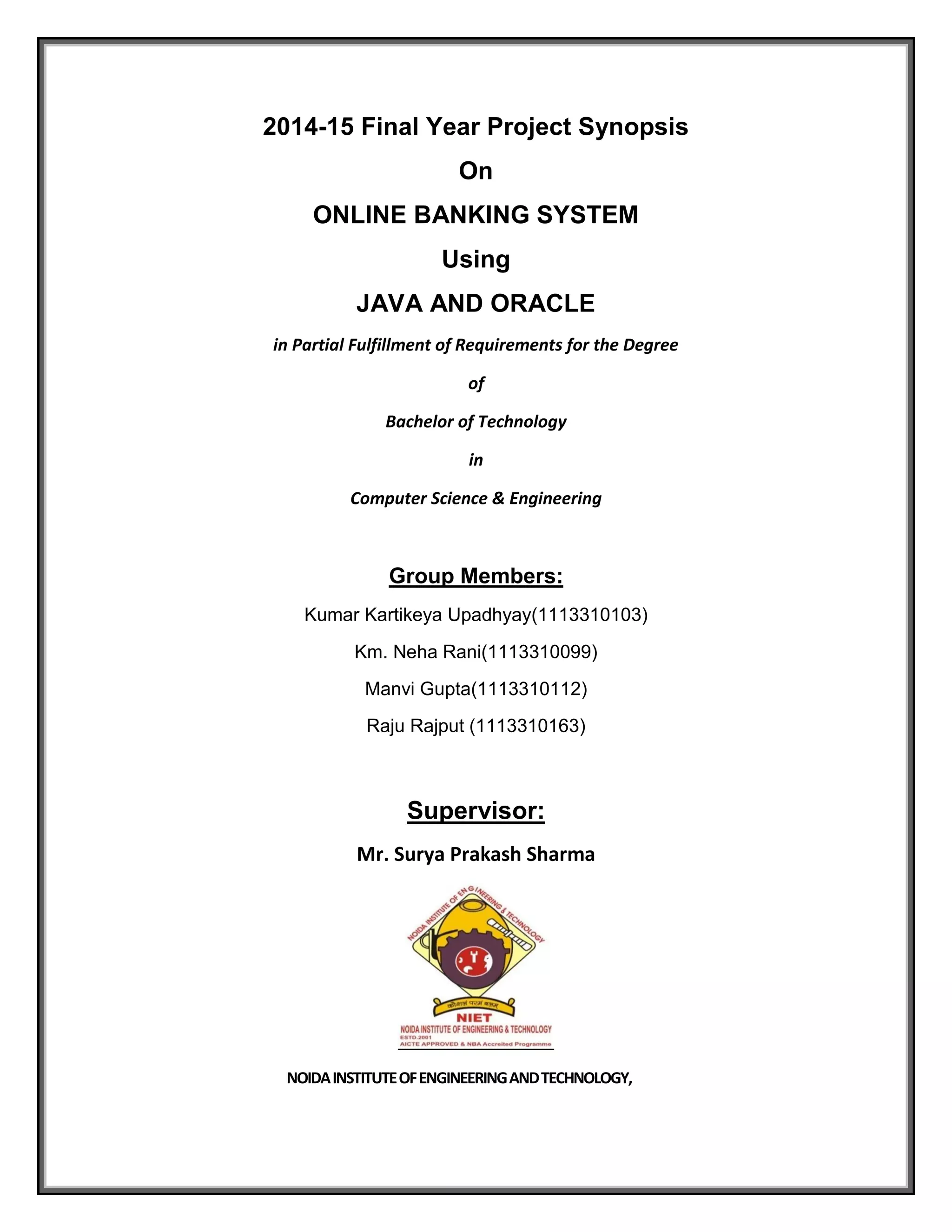 2014-15 Final Year Project Synopsis
On
ONLINE BANKING SYSTEM
Using
JAVA AND ORACLE
in Partial Fulfillment of Requirements for the Degree
of
Bachelor of Technology
in
Computer Science & Engineering
Group Members:
Kumar Kartikeya Upadhyay(1113310103)
Km. Neha Rani(1113310099)
Manvi Gupta(1113310112)
Raju Rajput (1113310163)
Supervisor:
Mr. Surya Prakash Sharma
NOIDAINSTITUTEOFENGINEERINGANDTECHNOLOGY,
 