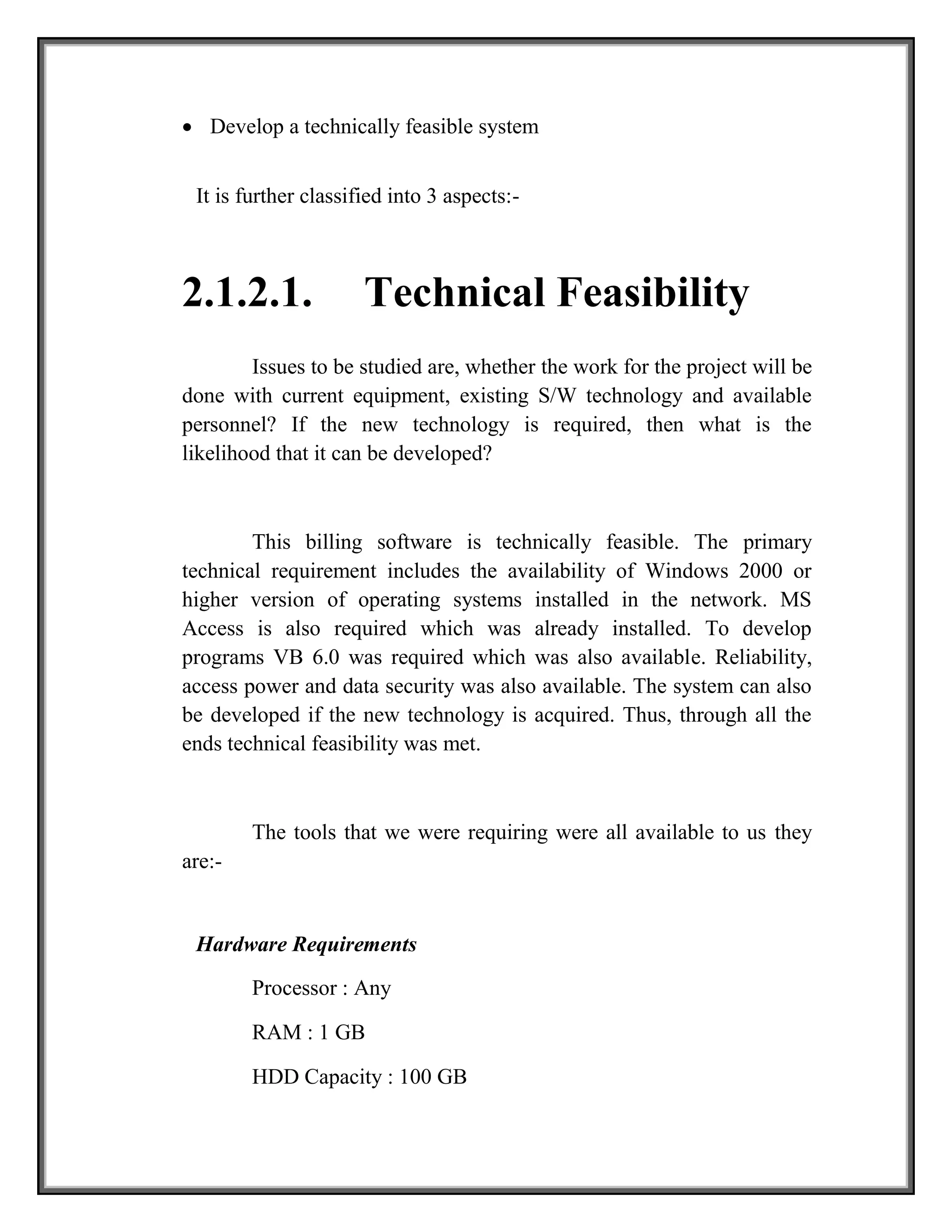  Develop a technically feasible system
It is further classified into 3 aspects:-
2.1.2.1. Technical Feasibility
Issues to be studied are, whether the work for the project will be
done with current equipment, existing S/W technology and available
personnel? If the new technology is required, then what is the
likelihood that it can be developed?
This billing software is technically feasible. The primary
technical requirement includes the availability of Windows 2000 or
higher version of operating systems installed in the network. MS
Access is also required which was already installed. To develop
programs VB 6.0 was required which was also available. Reliability,
access power and data security was also available. The system can also
be developed if the new technology is acquired. Thus, through all the
ends technical feasibility was met.
The tools that we were requiring were all available to us they
are:-
Hardware Requirements
Processor : Any
RAM : 1 GB
HDD Capacity : 100 GB
 