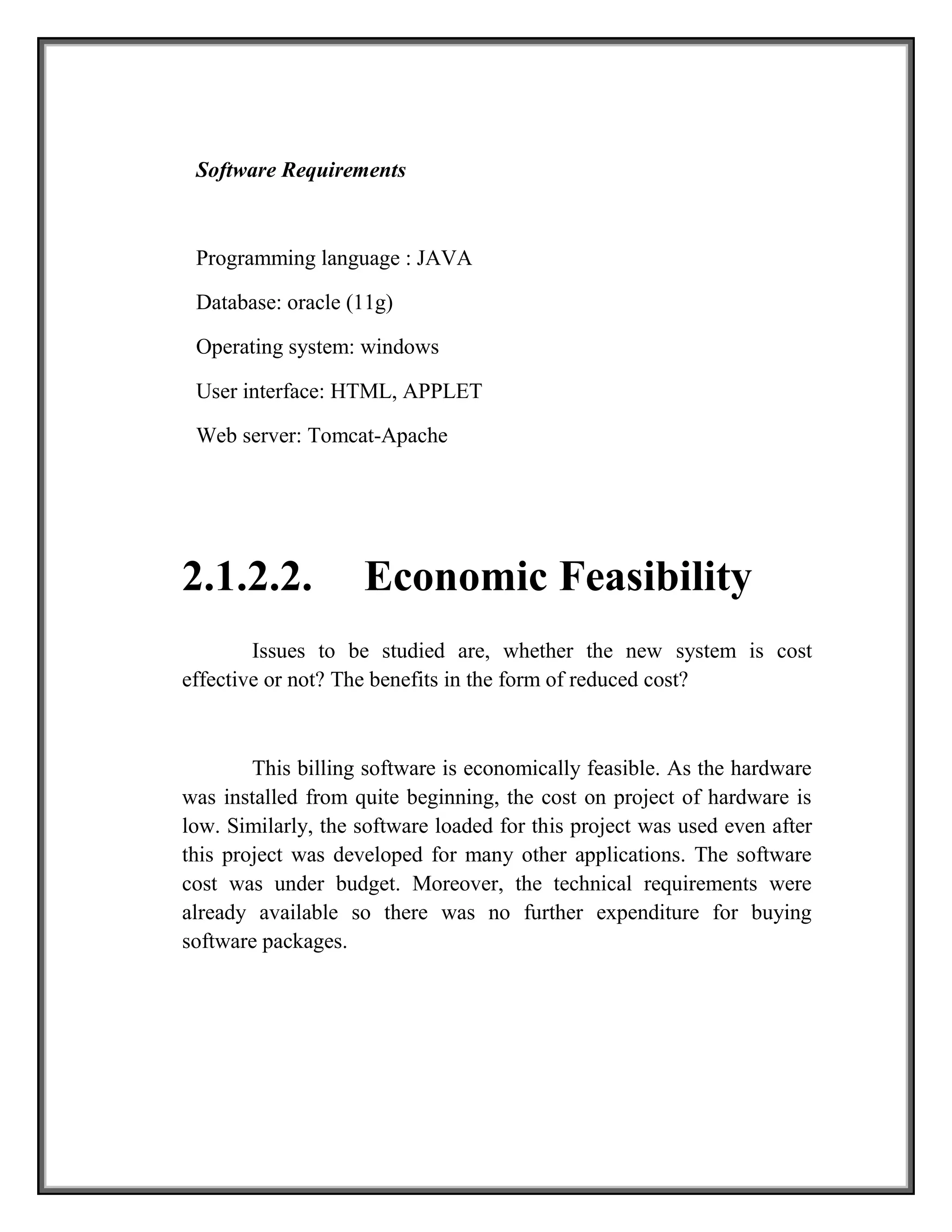 Software Requirements
Programming language : JAVA
Database: oracle (11g)
Operating system: windows
User interface: HTML, APPLET
Web server: Tomcat-Apache
2.1.2.2. Economic Feasibility
Issues to be studied are, whether the new system is cost
effective or not? The benefits in the form of reduced cost?
This billing software is economically feasible. As the hardware
was installed from quite beginning, the cost on project of hardware is
low. Similarly, the software loaded for this project was used even after
this project was developed for many other applications. The software
cost was under budget. Moreover, the technical requirements were
already available so there was no further expenditure for buying
software packages.
 