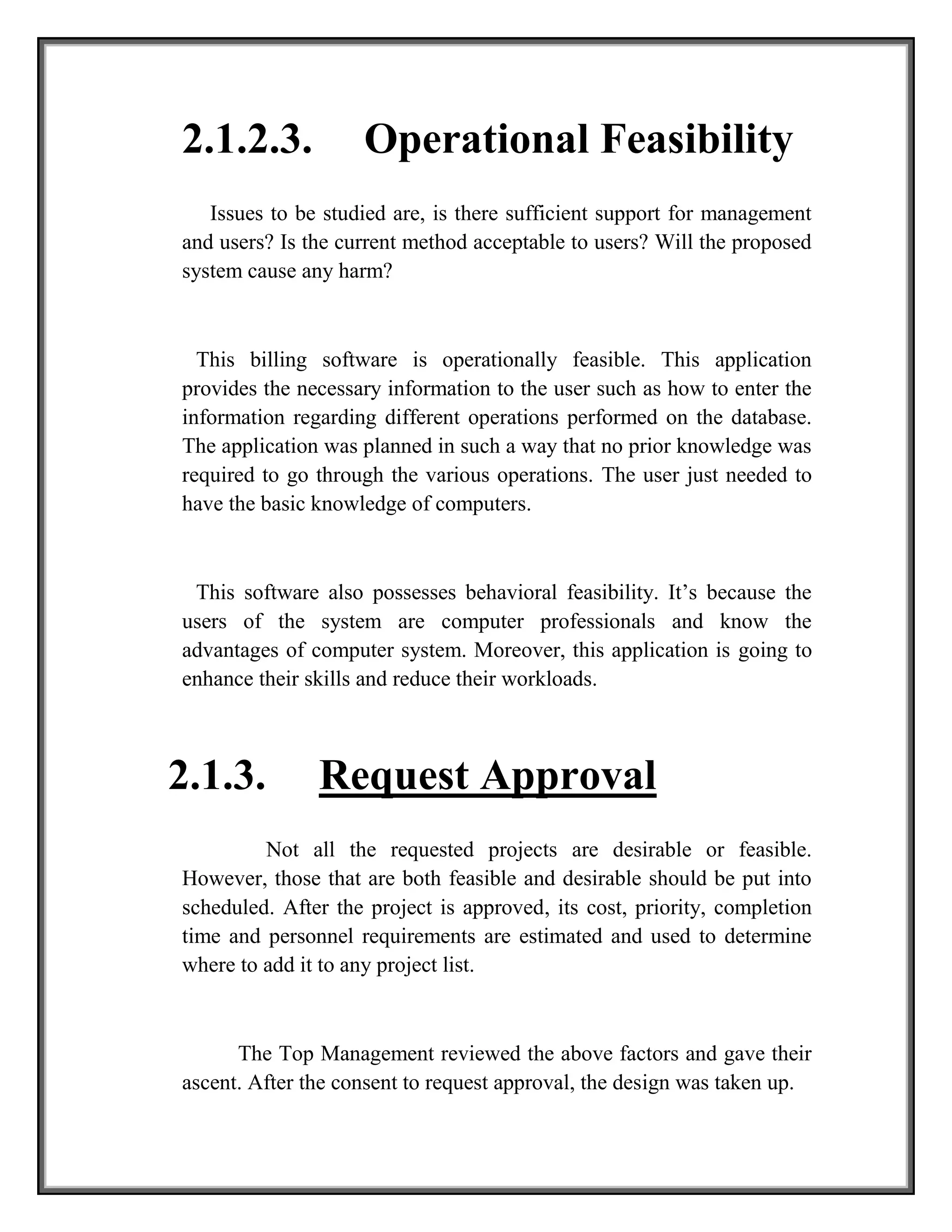 2.1.2.3. Operational Feasibility
Issues to be studied are, is there sufficient support for management
and users? Is the current method acceptable to users? Will the proposed
system cause any harm?
This billing software is operationally feasible. This application
provides the necessary information to the user such as how to enter the
information regarding different operations performed on the database.
The application was planned in such a way that no prior knowledge was
required to go through the various operations. The user just needed to
have the basic knowledge of computers.
This software also possesses behavioral feasibility. It’s because the
users of the system are computer professionals and know the
advantages of computer system. Moreover, this application is going to
enhance their skills and reduce their workloads.
2.1.3. Request Approval
Not all the requested projects are desirable or feasible.
However, those that are both feasible and desirable should be put into
scheduled. After the project is approved, its cost, priority, completion
time and personnel requirements are estimated and used to determine
where to add it to any project list.
The Top Management reviewed the above factors and gave their
ascent. After the consent to request approval, the design was taken up.
 