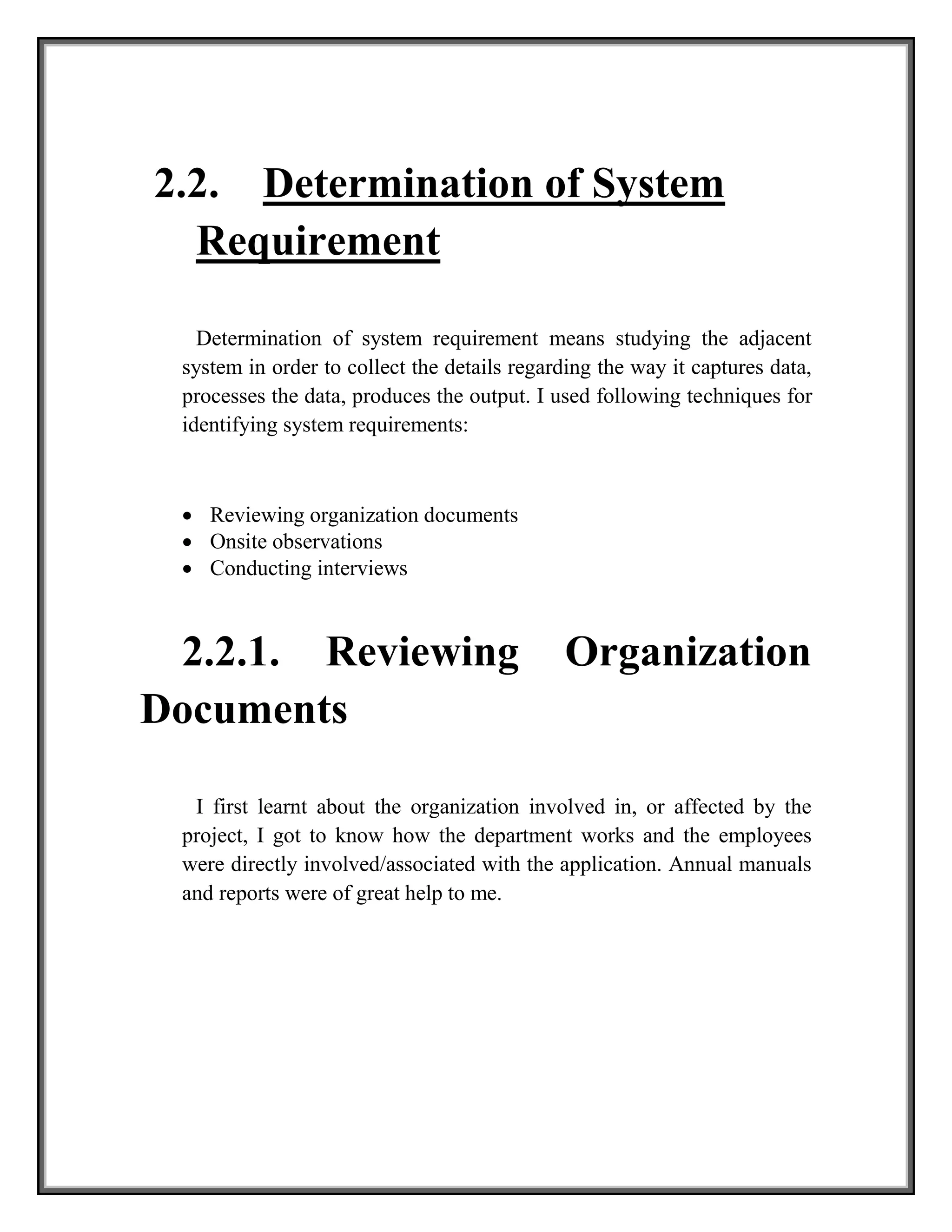 2.2. Determination of System
Requirement
Determination of system requirement means studying the adjacent
system in order to collect the details regarding the way it captures data,
processes the data, produces the output. I used following techniques for
identifying system requirements:
 Reviewing organization documents
 Onsite observations
 Conducting interviews
2.2.1. Reviewing Organization
Documents
I first learnt about the organization involved in, or affected by the
project, I got to know how the department works and the employees
were directly involved/associated with the application. Annual manuals
and reports were of great help to me.
 