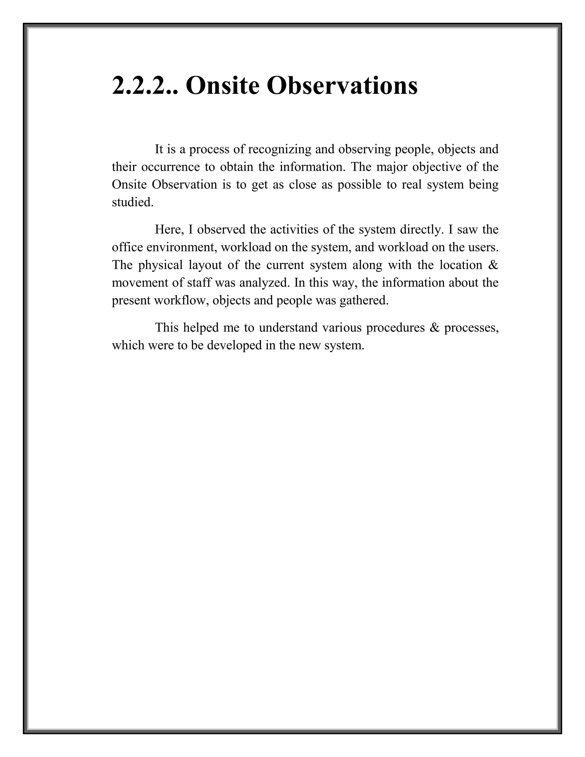 2.2.2.. Onsite Observations
It is a process of recognizing and observing people, objects and
their occurrence to obtain the information. The major objective of the
Onsite Observation is to get as close as possible to real system being
studied.
Here, I observed the activities of the system directly. I saw the
office environment, workload on the system, and workload on the users.
The physical layout of the current system along with the location &
movement of staff was analyzed. In this way, the information about the
present workflow, objects and people was gathered.
This helped me to understand various procedures & processes,
which were to be developed in the new system.
 