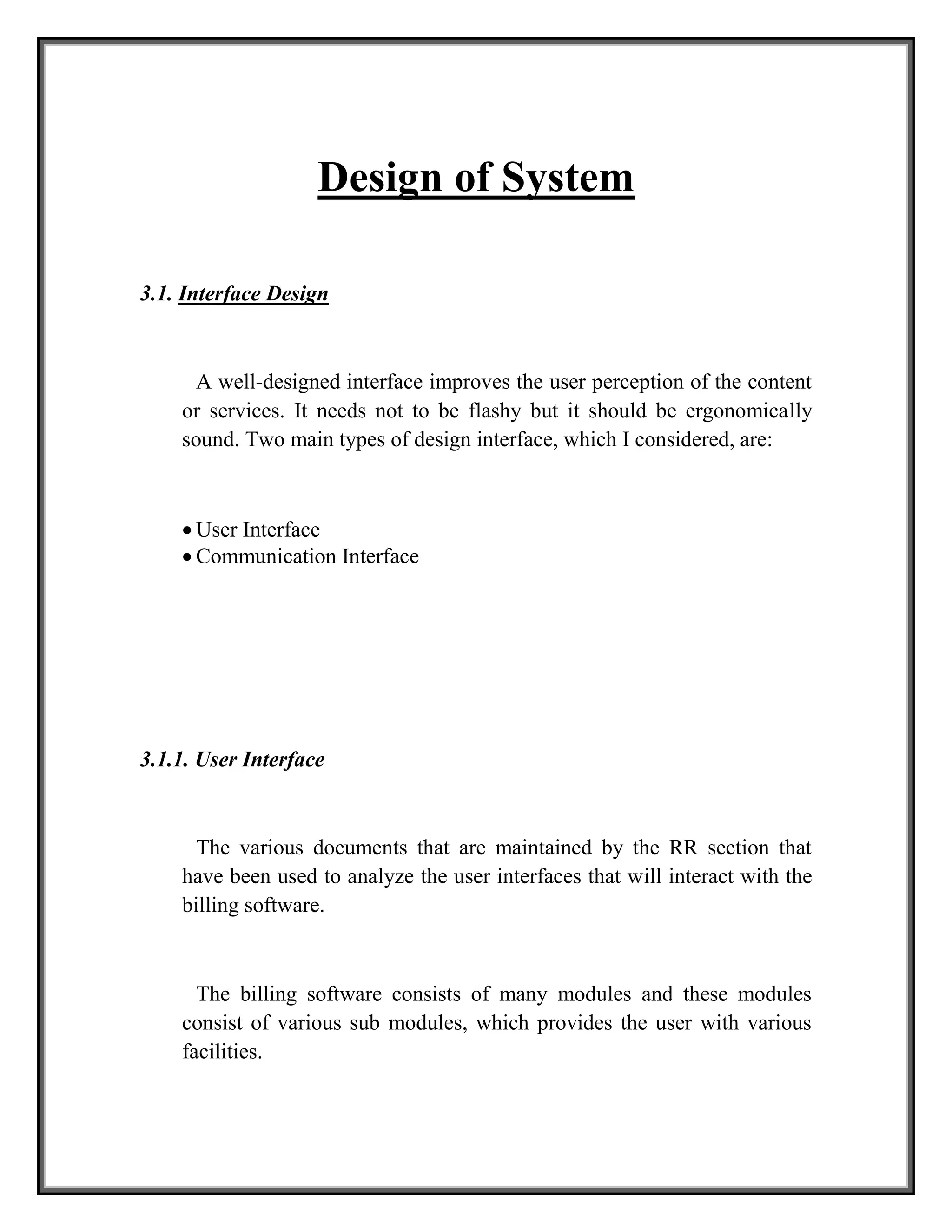 Design of System
3.1. Interface Design
A well-designed interface improves the user perception of the content
or services. It needs not to be flashy but it should be ergonomically
sound. Two main types of design interface, which I considered, are:
 User Interface
 Communication Interface
3.1.1. User Interface
The various documents that are maintained by the RR section that
have been used to analyze the user interfaces that will interact with the
billing software.
The billing software consists of many modules and these modules
consist of various sub modules, which provides the user with various
facilities.
 