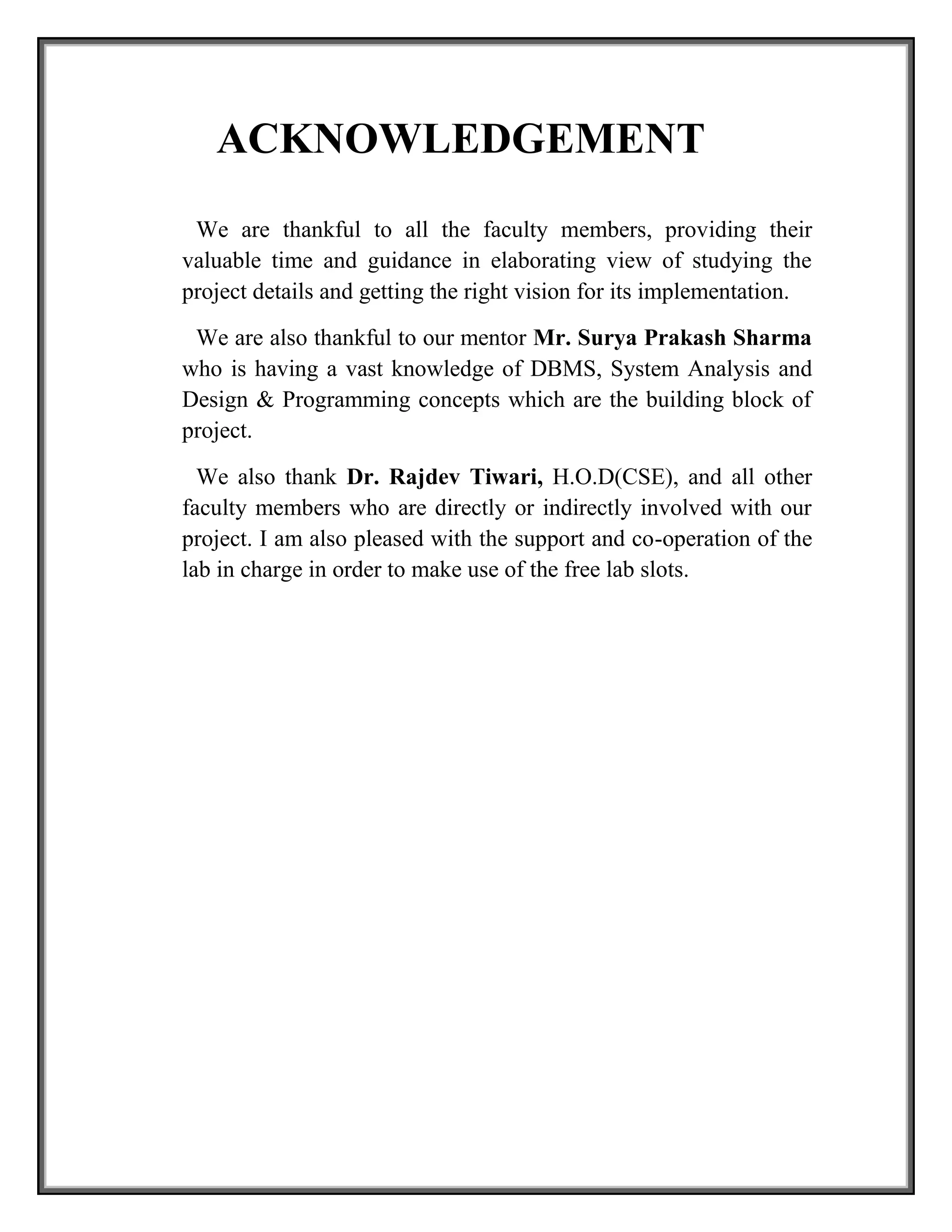ACKNOWLEDGEMENT
We are thankful to all the faculty members, providing their
valuable time and guidance in elaborating view of studying the
project details and getting the right vision for its implementation.
We are also thankful to our mentor Mr. Surya Prakash Sharma
who is having a vast knowledge of DBMS, System Analysis and
Design & Programming concepts which are the building block of
project.
We also thank Dr. Rajdev Tiwari, H.O.D(CSE), and all other
faculty members who are directly or indirectly involved with our
project. I am also pleased with the support and co-operation of the
lab in charge in order to make use of the free lab slots.
 