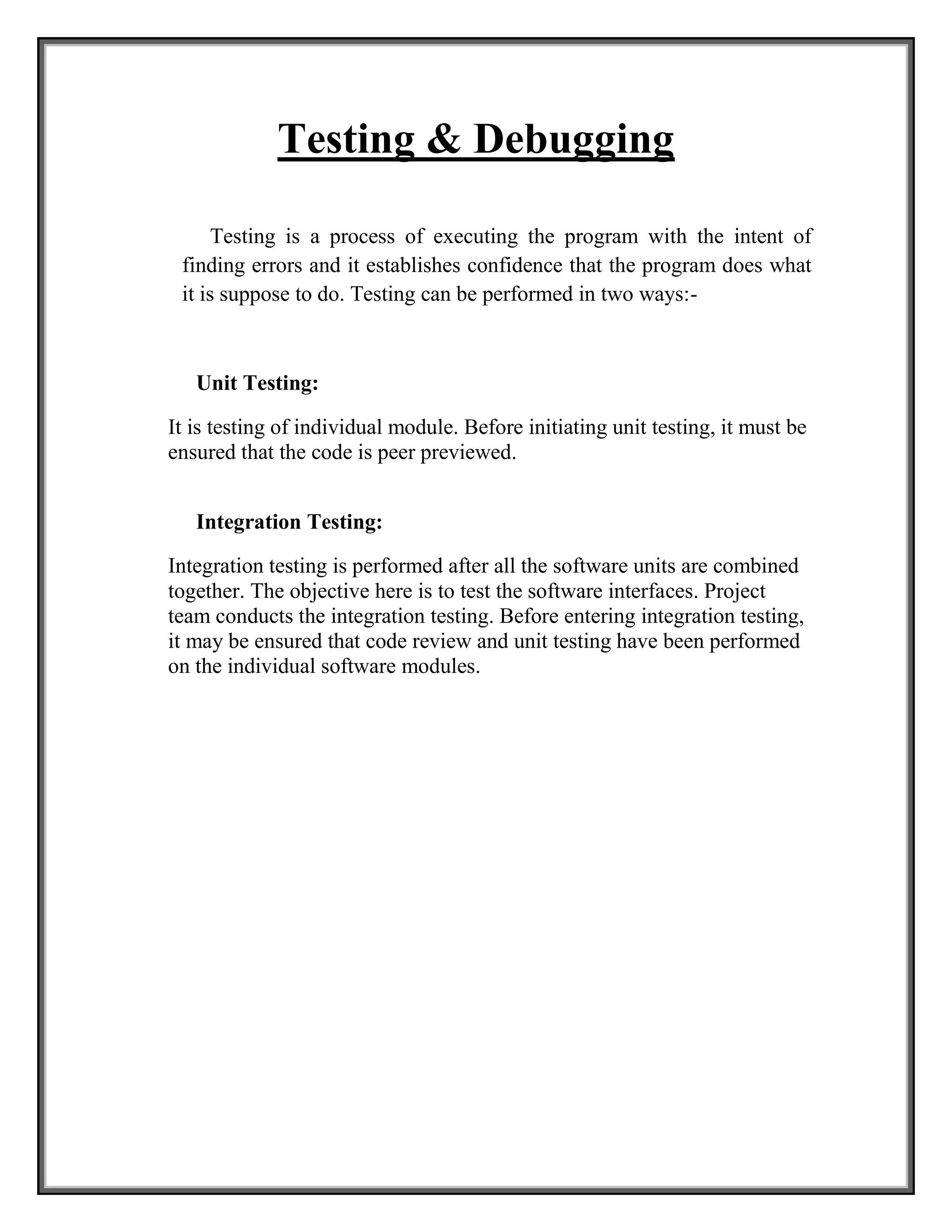 Testing & Debugging
Testing is a process of executing the program with the intent of
finding errors and it establishes confidence that the program does what
it is suppose to do. Testing can be performed in two ways:-
Unit Testing:
It is testing of individual module. Before initiating unit testing, it must be
ensured that the code is peer previewed.
Integration Testing:
Integration testing is performed after all the software units are combined
together. The objective here is to test the software interfaces. Project
team conducts the integration testing. Before entering integration testing,
it may be ensured that code review and unit testing have been performed
on the individual software modules.
 