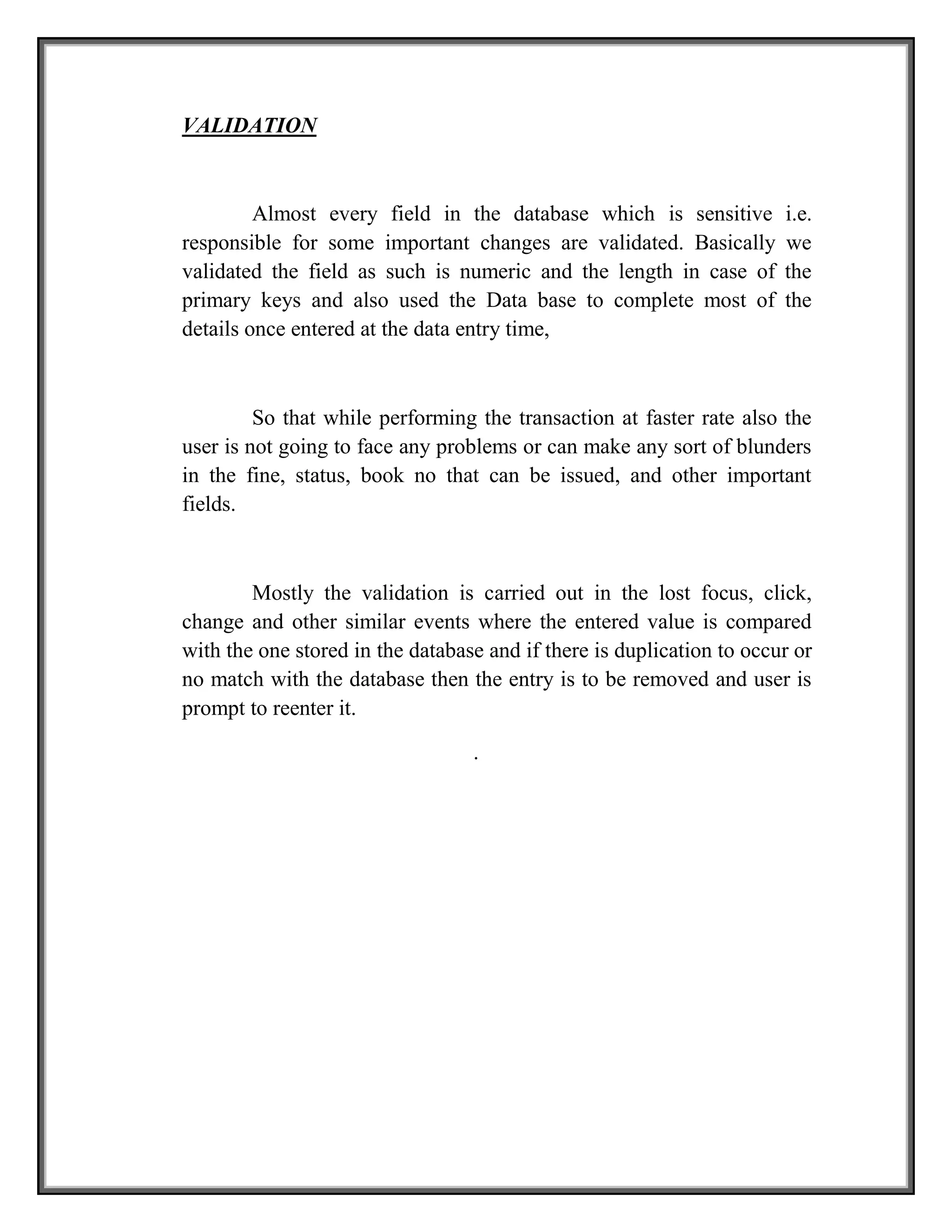VALIDATION
Almost every field in the database which is sensitive i.e.
responsible for some important changes are validated. Basically we
validated the field as such is numeric and the length in case of the
primary keys and also used the Data base to complete most of the
details once entered at the data entry time,
So that while performing the transaction at faster rate also the
user is not going to face any problems or can make any sort of blunders
in the fine, status, book no that can be issued, and other important
fields.
Mostly the validation is carried out in the lost focus, click,
change and other similar events where the entered value is compared
with the one stored in the database and if there is duplication to occur or
no match with the database then the entry is to be removed and user is
prompt to reenter it.
.
 