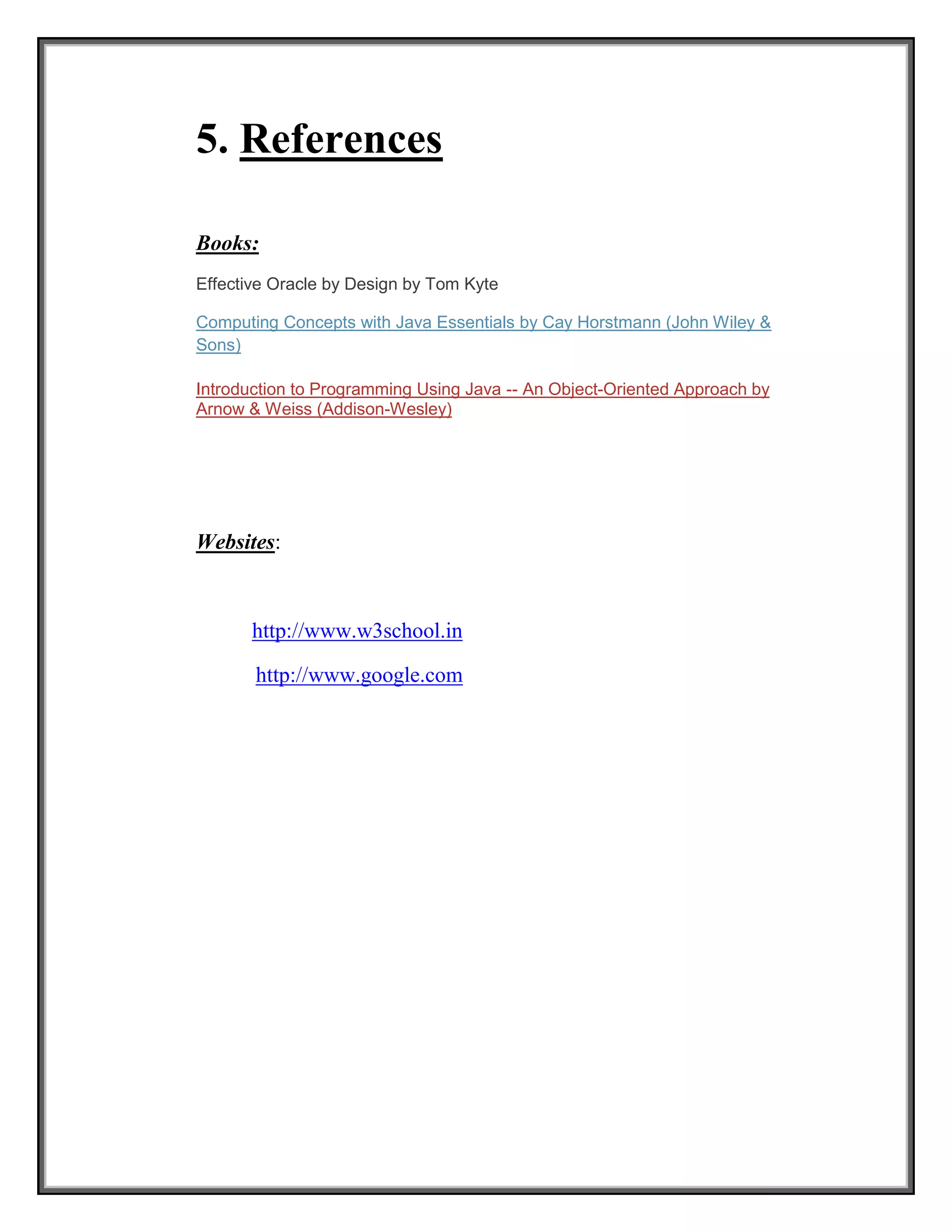 5. References
Books:
Effective Oracle by Design by Tom Kyte
Computing Concepts with Java Essentials by Cay Horstmann (John Wiley &
Sons)
Introduction to Programming Using Java -- An Object-Oriented Approach by
Arnow & Weiss (Addison-Wesley)
Websites:
http://www.w3school.in
http://www.google.com
 