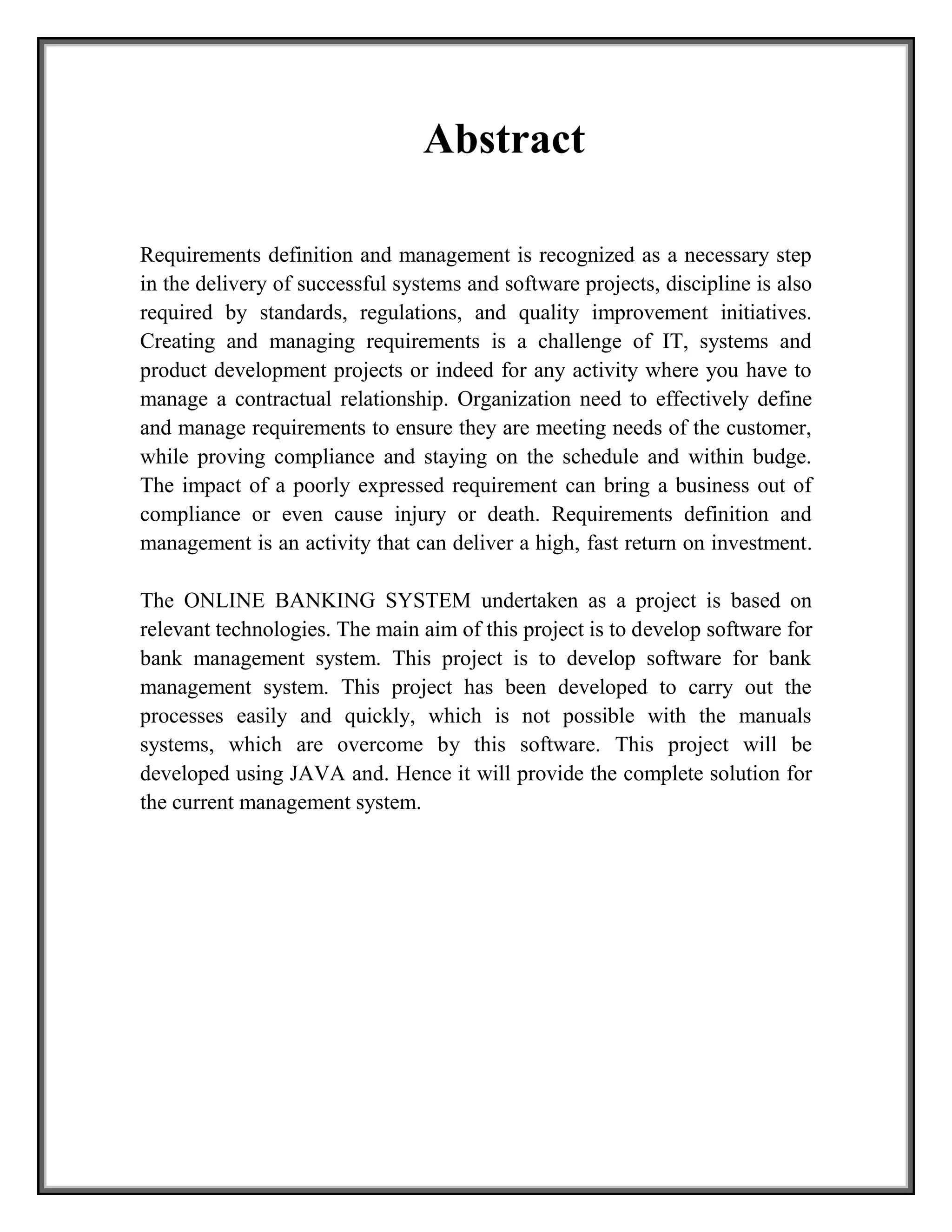 Abstract
Requirements definition and management is recognized as a necessary step
in the delivery of successful systems and software projects, discipline is also
required by standards, regulations, and quality improvement initiatives.
Creating and managing requirements is a challenge of IT, systems and
product development projects or indeed for any activity where you have to
manage a contractual relationship. Organization need to effectively define
and manage requirements to ensure they are meeting needs of the customer,
while proving compliance and staying on the schedule and within budge.
The impact of a poorly expressed requirement can bring a business out of
compliance or even cause injury or death. Requirements definition and
management is an activity that can deliver a high, fast return on investment.
The ONLINE BANKING SYSTEM undertaken as a project is based on
relevant technologies. The main aim of this project is to develop software for
bank management system. This project is to develop software for bank
management system. This project has been developed to carry out the
processes easily and quickly, which is not possible with the manuals
systems, which are overcome by this software. This project will be
developed using JAVA and. Hence it will provide the complete solution for
the current management system.
 