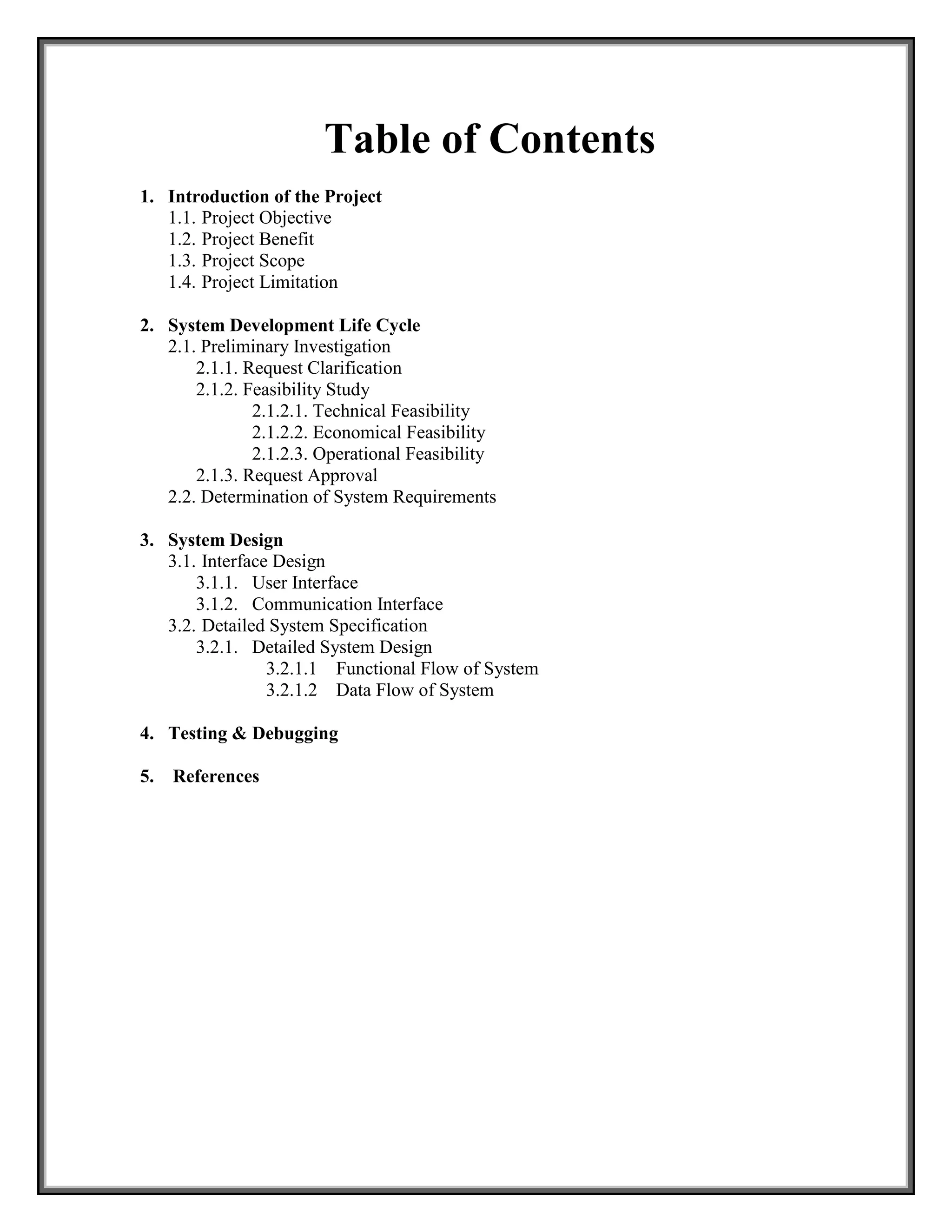 Table of Contents
1. Introduction of the Project
1.1. Project Objective
1.2. Project Benefit
1.3. Project Scope
1.4. Project Limitation
2. System Development Life Cycle
2.1. Preliminary Investigation
2.1.1. Request Clarification
2.1.2. Feasibility Study
2.1.2.1. Technical Feasibility
2.1.2.2. Economical Feasibility
2.1.2.3. Operational Feasibility
2.1.3. Request Approval
2.2. Determination of System Requirements
3. System Design
3.1. Interface Design
3.1.1. User Interface
3.1.2. Communication Interface
3.2. Detailed System Specification
3.2.1. Detailed System Design
3.2.1.1 Functional Flow of System
3.2.1.2 Data Flow of System
4. Testing & Debugging
5. References
 