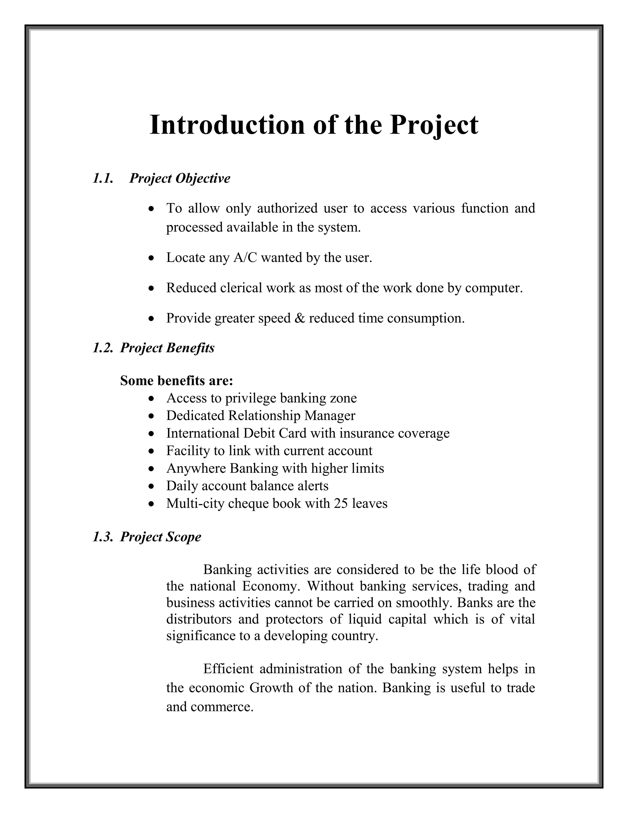 Introduction of the Project
1.1. Project Objective
 To allow only authorized user to access various function and
processed available in the system.
 Locate any A/C wanted by the user.
 Reduced clerical work as most of the work done by computer.
 Provide greater speed & reduced time consumption.
1.2. Project Benefits
Some benefits are:
 Access to privilege banking zone
 Dedicated Relationship Manager
 International Debit Card with insurance coverage
 Facility to link with current account
 Anywhere Banking with higher limits
 Daily account balance alerts
 Multi-city cheque book with 25 leaves
1.3. Project Scope
Banking activities are considered to be the life blood of
the national Economy. Without banking services, trading and
business activities cannot be carried on smoothly. Banks are the
distributors and protectors of liquid capital which is of vital
significance to a developing country.
Efficient administration of the banking system helps in
the economic Growth of the nation. Banking is useful to trade
and commerce.
 