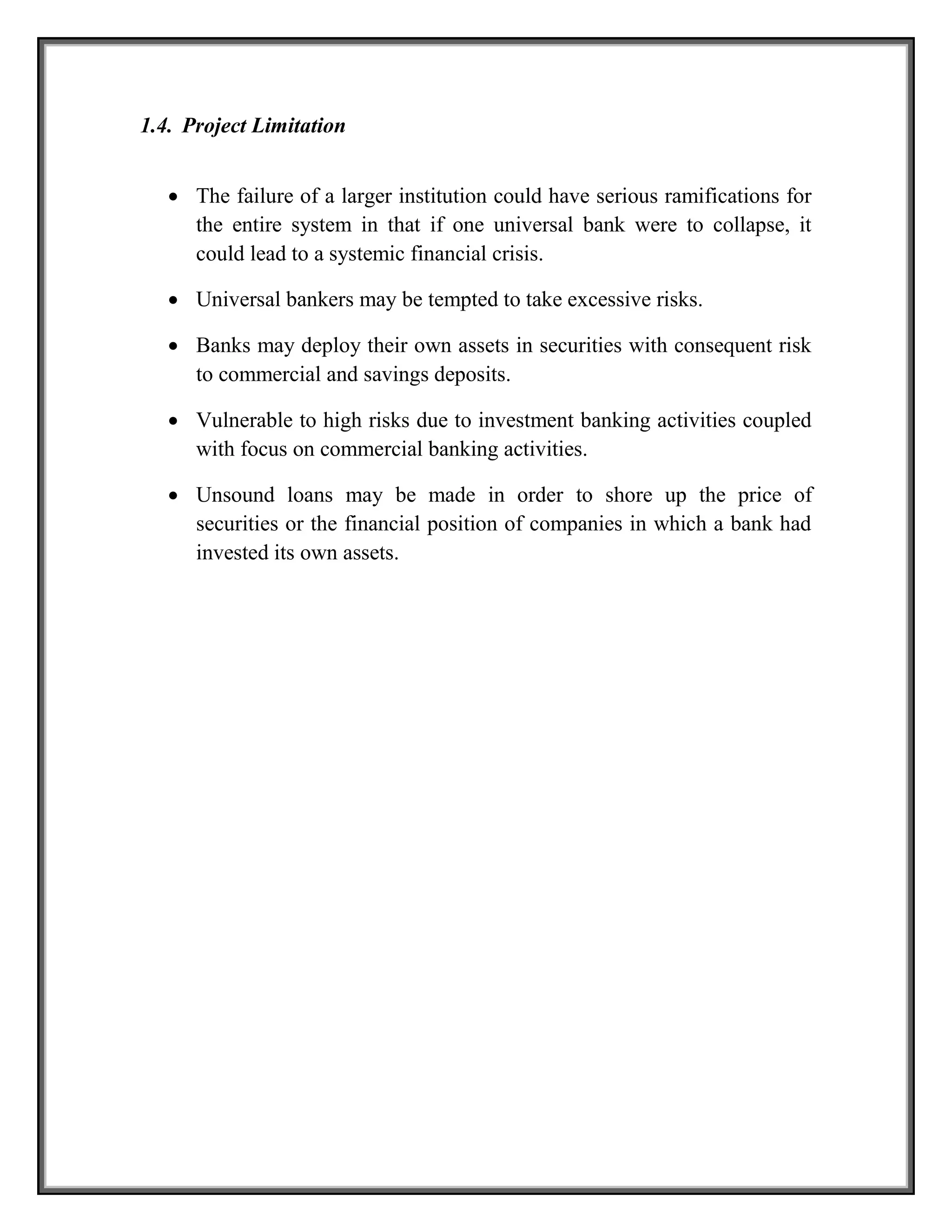 1.4. Project Limitation
 The failure of a larger institution could have serious ramifications for
the entire system in that if one universal bank were to collapse, it
could lead to a systemic financial crisis.
 Universal bankers may be tempted to take excessive risks.
 Banks may deploy their own assets in securities with consequent risk
to commercial and savings deposits.
 Vulnerable to high risks due to investment banking activities coupled
with focus on commercial banking activities.
 Unsound loans may be made in order to shore up the price of
securities or the financial position of companies in which a bank had
invested its own assets.
 