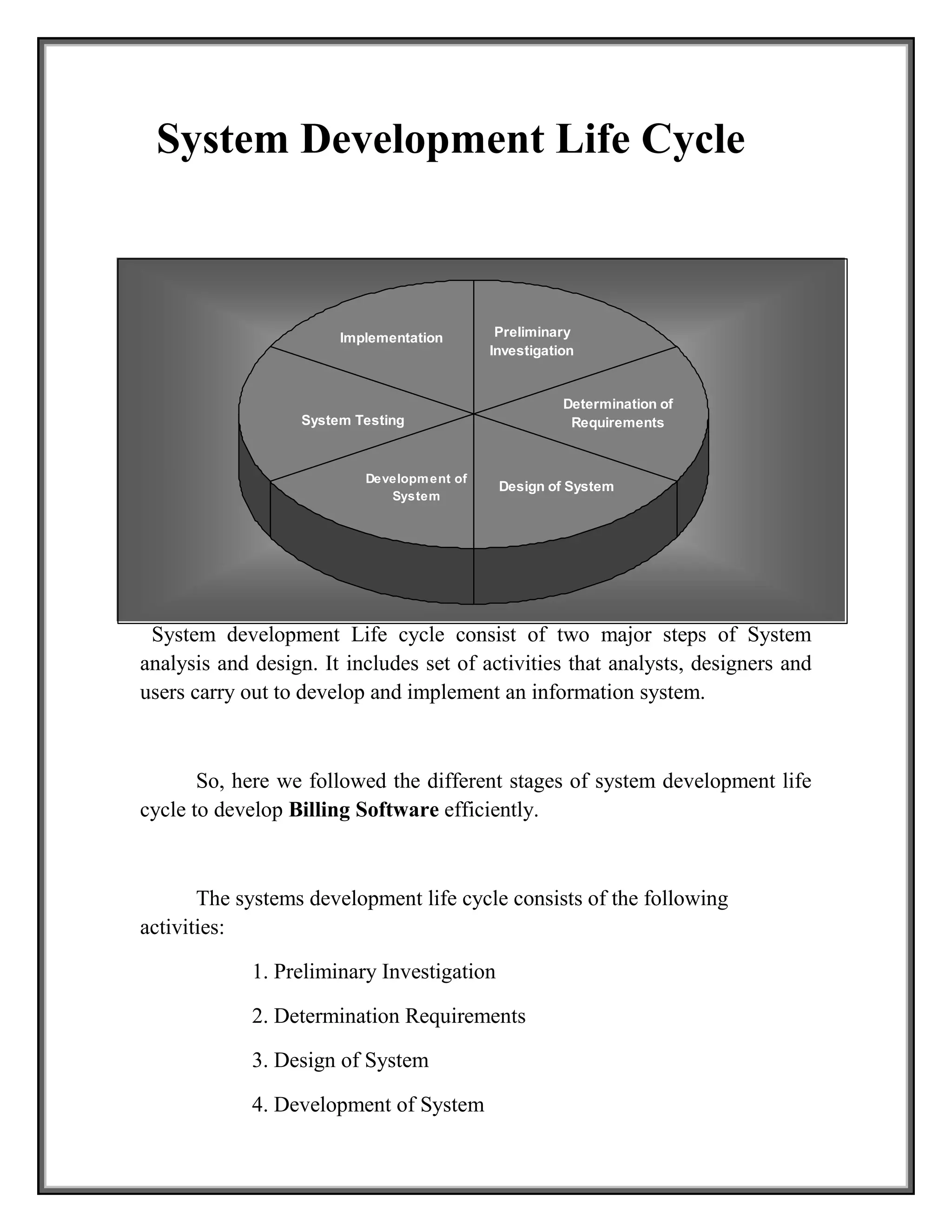 System Testing
Design of System
Implementation Preliminary
Investigation
Determination of
Requirements
Development of
System
System Development Life Cycle
System development Life cycle consist of two major steps of System
analysis and design. It includes set of activities that analysts, designers and
users carry out to develop and implement an information system.
So, here we followed the different stages of system development life
cycle to develop Billing Software efficiently.
The systems development life cycle consists of the following
activities:
1. Preliminary Investigation
2. Determination Requirements
3. Design of System
4. Development of System
 