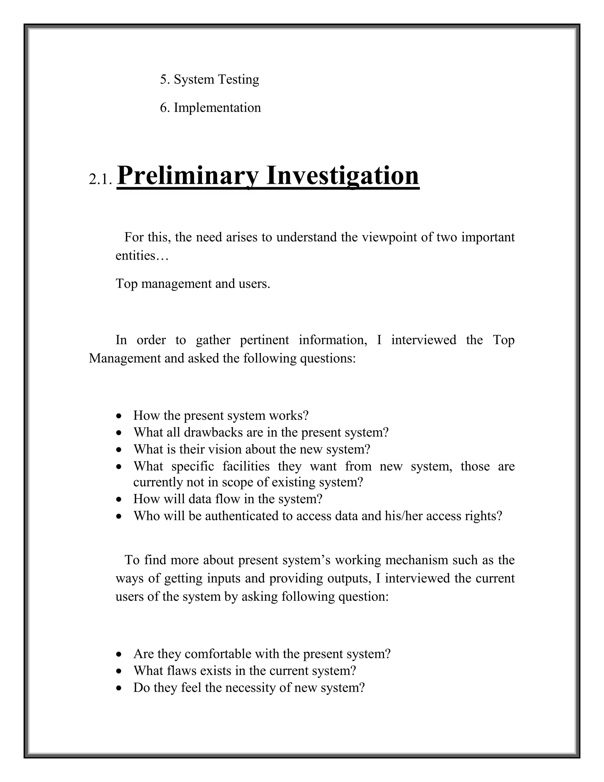 5. System Testing
6. Implementation
2.1. Preliminary Investigation
For this, the need arises to understand the viewpoint of two important
entities…
Top management and users.
In order to gather pertinent information, I interviewed the Top
Management and asked the following questions:
 How the present system works?
 What all drawbacks are in the present system?
 What is their vision about the new system?
 What specific facilities they want from new system, those are
currently not in scope of existing system?
 How will data flow in the system?
 Who will be authenticated to access data and his/her access rights?
To find more about present system’s working mechanism such as the
ways of getting inputs and providing outputs, I interviewed the current
users of the system by asking following question:
 Are they comfortable with the present system?
 What flaws exists in the current system?
 Do they feel the necessity of new system?
 