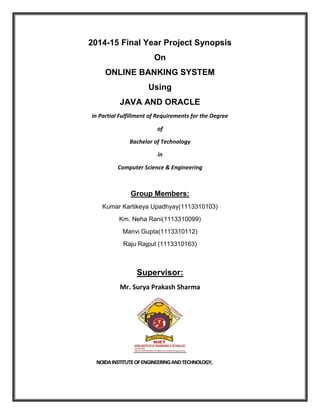 2014-15 Final Year Project Synopsis
On
ONLINE BANKING SYSTEM
Using
JAVA AND ORACLE
in Partial Fulfillment of Requirements for the Degree
of
Bachelor of Technology
in
Computer Science & Engineering
Group Members:
Kumar Kartikeya Upadhyay(1113310103)
Km. Neha Rani(1113310099)
Manvi Gupta(1113310112)
Raju Rajput (1113310163)
Supervisor:
Mr. Surya Prakash Sharma
NOIDAINSTITUTEOFENGINEERINGANDTECHNOLOGY,
 
