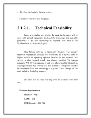  Develop a technically feasible system
It is further classified into 3 aspects:-
2.1.2.1. Technical Feasibility
Issues to be studied are, whether the work for the project will be
done with current equipment, existing S/W technology and available
personnel? If the new technology is required, then what is the
likelihood that it can be developed?
This billing software is technically feasible. The primary
technical requirement includes the availability of Windows 2000 or
higher version of operating systems installed in the network. MS
Access is also required which was already installed. To develop
programs VB 6.0 was required which was also available. Reliability,
access power and data security was also available. The system can also
be developed if the new technology is acquired. Thus, through all the
ends technical feasibility was met.
The tools that we were requiring were all available to us they
are:-
Hardware Requirements
Processor : Any
RAM : 1 GB
HDD Capacity : 100 GB
 