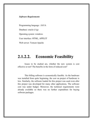 Software Requirements
Programming language : JAVA
Database: oracle (11g)
Operating system: windows
User interface: HTML, APPLET
Web server: Tomcat-Apache
2.1.2.2. Economic Feasibility
Issues to be studied are, whether the new system is cost
effective or not? The benefits in the form of reduced cost?
This billing software is economically feasible. As the hardware
was installed from quite beginning, the cost on project of hardware is
low. Similarly, the software loaded for this project was used even after
this project was developed for many other applications. The software
cost was under budget. Moreover, the technical requirements were
already available so there was no further expenditure for buying
software packages.
 