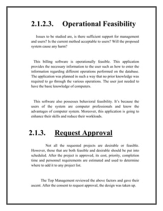 2.1.2.3. Operational Feasibility
Issues to be studied are, is there sufficient support for management
and users? Is the current method acceptable to users? Will the proposed
system cause any harm?
This billing software is operationally feasible. This application
provides the necessary information to the user such as how to enter the
information regarding different operations performed on the database.
The application was planned in such a way that no prior knowledge was
required to go through the various operations. The user just needed to
have the basic knowledge of computers.
This software also possesses behavioral feasibility. It’s because the
users of the system are computer professionals and know the
advantages of computer system. Moreover, this application is going to
enhance their skills and reduce their workloads.
2.1.3. Request Approval
Not all the requested projects are desirable or feasible.
However, those that are both feasible and desirable should be put into
scheduled. After the project is approved, its cost, priority, completion
time and personnel requirements are estimated and used to determine
where to add it to any project list.
The Top Management reviewed the above factors and gave their
ascent. After the consent to request approval, the design was taken up.
 