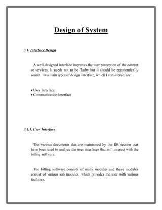 Design of System
3.1. Interface Design
A well-designed interface improves the user perception of the content
or services. It needs not to be flashy but it should be ergonomically
sound. Two main types of design interface, which I considered, are:
 User Interface
 Communication Interface
3.1.1. User Interface
The various documents that are maintained by the RR section that
have been used to analyze the user interfaces that will interact with the
billing software.
The billing software consists of many modules and these modules
consist of various sub modules, which provides the user with various
facilities.
 