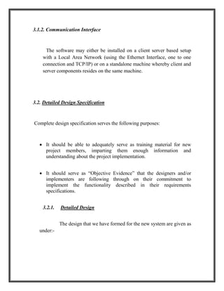 3.1.2. Communication Interface
The software may either be installed on a client server based setup
with a Local Area Network (using the Ethernet Interface, one to one
connection and TCP/IP) or on a standalone machine whereby client and
server components resides on the same machine.
3.2. Detailed Design Specification
Complete design specification serves the following purposes:
 It should be able to adequately serve as training material for new
project members, imparting them enough information and
understanding about the project implementation.
 It should serve as “Objective Evidence” that the designers and/or
implementers are following through on their commitment to
implement the functionality described in their requirements
specifications.
3.2.1. Detailed Design
The design that we have formed for the new system are given as
under:-
 