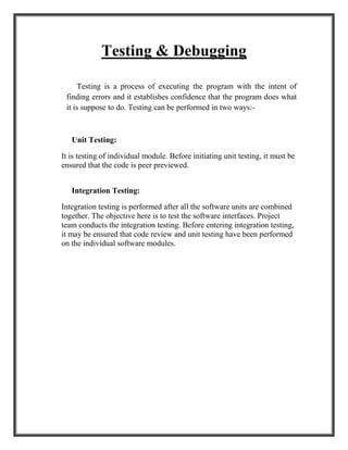 Testing & Debugging
Testing is a process of executing the program with the intent of
finding errors and it establishes confidence that the program does what
it is suppose to do. Testing can be performed in two ways:-
Unit Testing:
It is testing of individual module. Before initiating unit testing, it must be
ensured that the code is peer previewed.
Integration Testing:
Integration testing is performed after all the software units are combined
together. The objective here is to test the software interfaces. Project
team conducts the integration testing. Before entering integration testing,
it may be ensured that code review and unit testing have been performed
on the individual software modules.
 