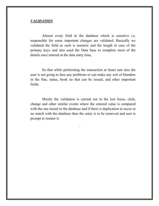 VALIDATION
Almost every field in the database which is sensitive i.e.
responsible for some important changes are validated. Basically we
validated the field as such is numeric and the length in case of the
primary keys and also used the Data base to complete most of the
details once entered at the data entry time,
So that while performing the transaction at faster rate also the
user is not going to face any problems or can make any sort of blunders
in the fine, status, book no that can be issued, and other important
fields.
Mostly the validation is carried out in the lost focus, click,
change and other similar events where the entered value is compared
with the one stored in the database and if there is duplication to occur or
no match with the database then the entry is to be removed and user is
prompt to reenter it.
.
 