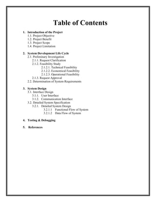 Table of Contents
1. Introduction of the Project
1.1. Project Objective
1.2. Project Benefit
1.3. Project Scope
1.4. Project Limitation
2. System Development Life Cycle
2.1. Preliminary Investigation
2.1.1. Request Clarification
2.1.2. Feasibility Study
2.1.2.1. Technical Feasibility
2.1.2.2. Economical Feasibility
2.1.2.3. Operational Feasibility
2.1.3. Request Approval
2.2. Determination of System Requirements
3. System Design
3.1. Interface Design
3.1.1. User Interface
3.1.2. Communication Interface
3.2. Detailed System Specification
3.2.1. Detailed System Design
3.2.1.1 Functional Flow of System
3.2.1.2 Data Flow of System
4. Testing & Debugging
5. References
 