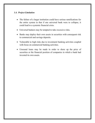 1.4. Project Limitation
 The failure of a larger institution could have serious ramifications for
the entire system in that if one universal bank were to collapse, it
could lead to a systemic financial crisis.
 Universal bankers may be tempted to take excessive risks.
 Banks may deploy their own assets in securities with consequent risk
to commercial and savings deposits.
 Vulnerable to high risks due to investment banking activities coupled
with focus on commercial banking activities.
 Unsound loans may be made in order to shore up the price of
securities or the financial position of companies in which a bank had
invested its own assets.
 