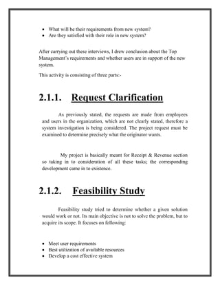  What will be their requirements from new system?
 Are they satisfied with their role in new system?
After carrying out these interviews, I drew conclusion about the Top
Management’s requirements and whether users are in support of the new
system.
This activity is consisting of three parts:-
2.1.1. Request Clarification
As previously stated, the requests are made from employees
and users in the organization, which are not clearly stated, therefore a
system investigation is being considered. The project request must be
examined to determine precisely what the originator wants.
My project is basically meant for Receipt & Revenue section
so taking in to consideration of all these tasks; the corresponding
development came in to existence.
2.1.2. Feasibility Study
Feasibility study tried to determine whether a given solution
would work or not. Its main objective is not to solve the problem, but to
acquire its scope. It focuses on following:
 Meet user requirements
 Best utilization of available resources
 Develop a cost effective system
 