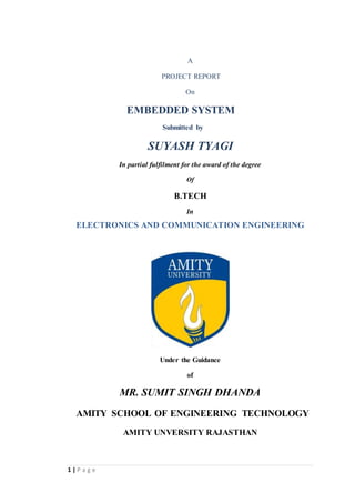 1 | P a g e
A
PROJECT REPORT
On
EMBEDDED SYSTEM
Submitted by
SUYASH TYAGI
In partial fulfilment for the award of the degree
Of
B.TECH
In
ELECTRONICS AND COMMUNICATION ENGINEERING
Under the Guidance
of
MR. SUMIT SINGH DHANDA
AMITY SCHOOL OF ENGINEERING TECHNOLOGY
AMITY UNVERSITY RAJASTHAN
 